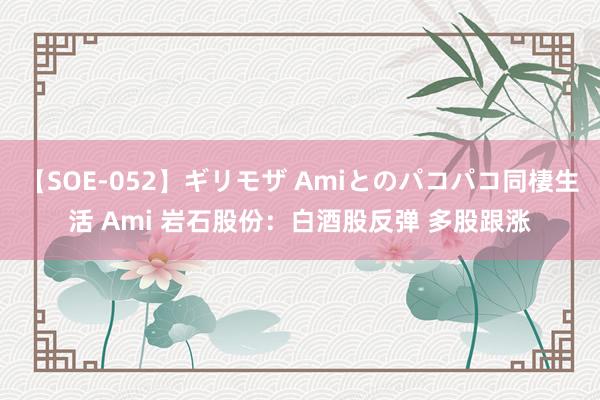 【SOE-052】ギリモザ Amiとのパコパコ同棲生活 Ami 岩石股份：白酒股反弹 多股跟涨