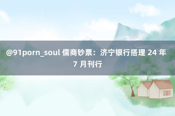 @91porn_soul 儒商钞票：济宁银行搭理 24 年 7 月刊行