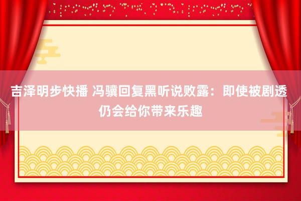 吉泽明步快播 冯骥回复黑听说败露：即使被剧透 仍会给你带来乐趣