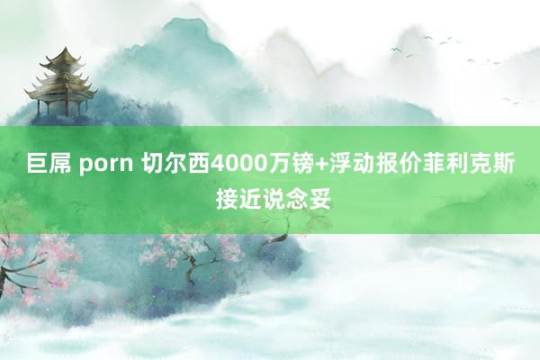 巨屌 porn 切尔西4000万镑+浮动报价菲利克斯 接近说念妥