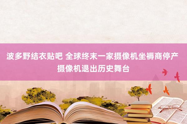 波多野结衣贴吧 全球终末一家摄像机坐褥商停产 摄像机退出历史舞台