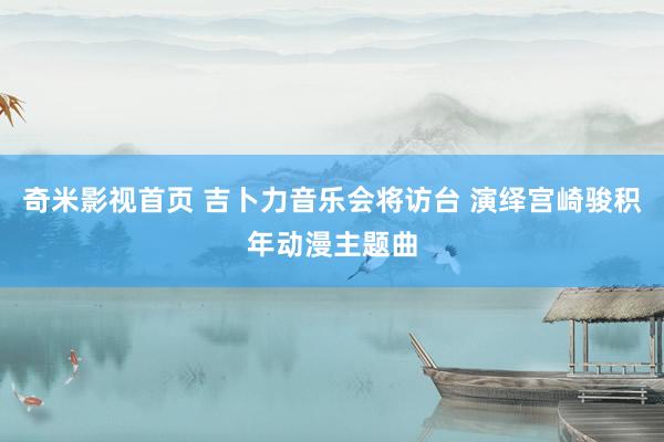 奇米影视首页 吉卜力音乐会将访台 演绎宫崎骏积年动漫主题曲