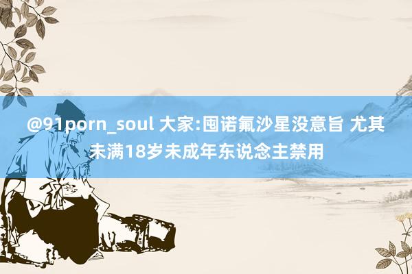 @91porn_soul 大家:囤诺氟沙星没意旨 尤其未满18岁未成年东说念主禁用