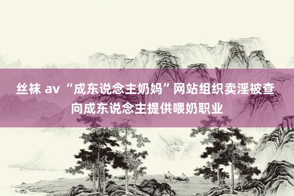 丝袜 av “成东说念主奶妈”网站组织卖淫被查 向成东说念主提供喂奶职业