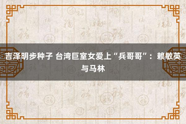 吉泽明步种子 台湾巨室女爱上“兵哥哥”：赖敏英与马林