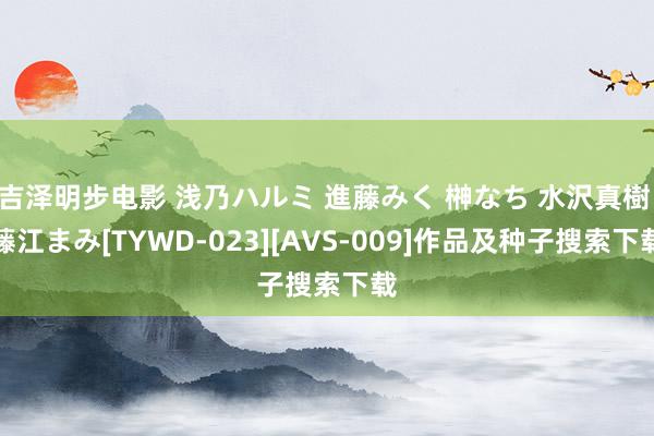 吉泽明步电影 浅乃ハルミ 進藤みく 榊なち 水沢真樹 藤江まみ[TYWD-023][AVS-009]作品及种子搜索下载