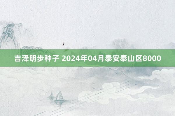 吉泽明步种子 2024年04月泰安泰山区8000