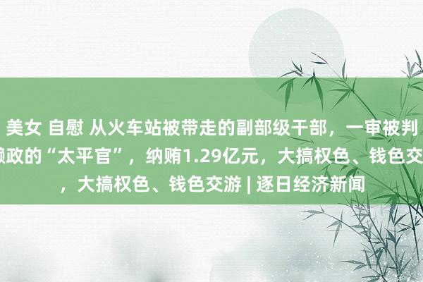 美女 自慰 从火车站被带走的副部级干部，一审被判无期！曾被称为懒政的“太平官”，纳贿1.29亿元，大搞权色、钱色交游 | 逐日经济新闻