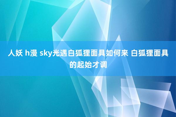 人妖 h漫 sky光遇白狐狸面具如何来 白狐狸面具的起始才调