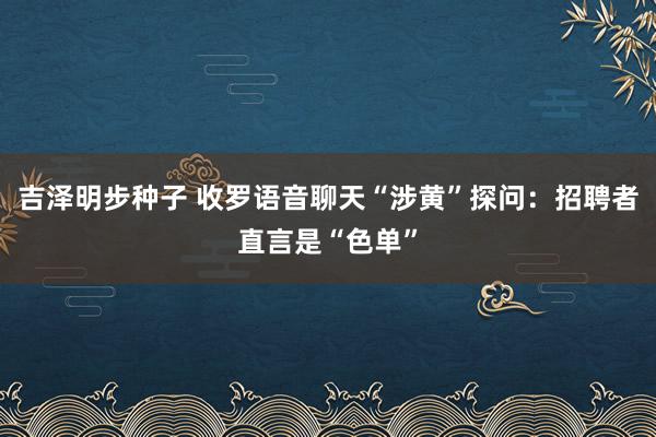 吉泽明步种子 收罗语音聊天“涉黄”探问：招聘者直言是“色单”