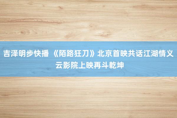 吉泽明步快播 《陌路狂刀》北京首映共话江湖情义 云影院上映再斗乾坤