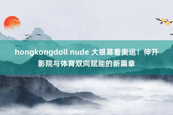 hongkongdoll nude 大银幕看奥运！伸开影院与体育双向赋能的新篇章