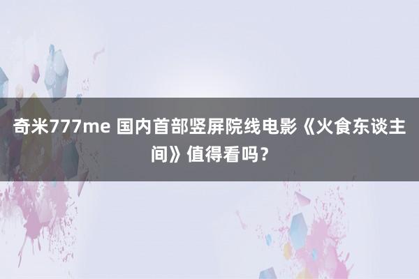 奇米777me 国内首部竖屏院线电影《火食东谈主间》值得看吗？