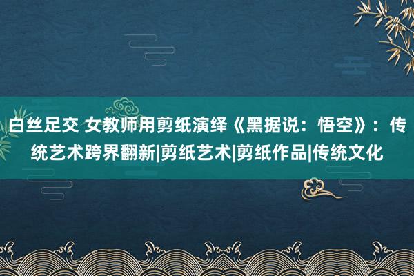 白丝足交 女教师用剪纸演绎《黑据说：悟空》：传统艺术跨界翻新|剪纸艺术|剪纸作品|传统文化