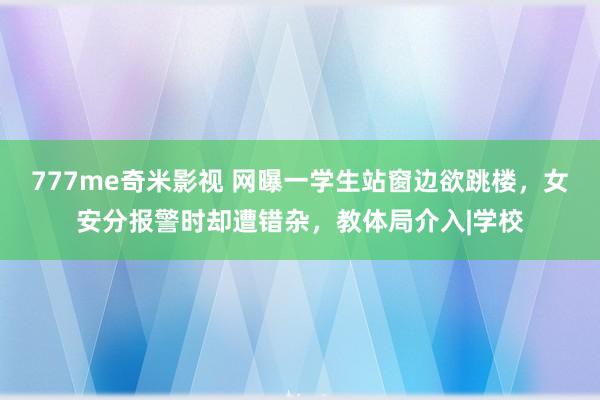 777me奇米影视 网曝一学生站窗边欲跳楼，女安分报警时却遭错杂，教体局介入|学校