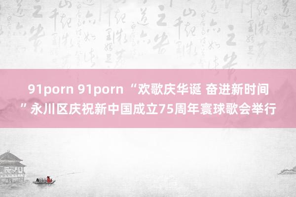 91porn 91porn “欢歌庆华诞 奋进新时间”永川区庆祝新中国成立75周年寰球歌会举行