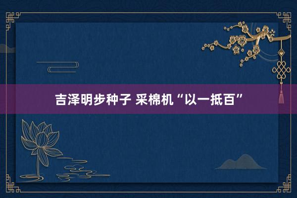 吉泽明步种子 采棉机“以一抵百”